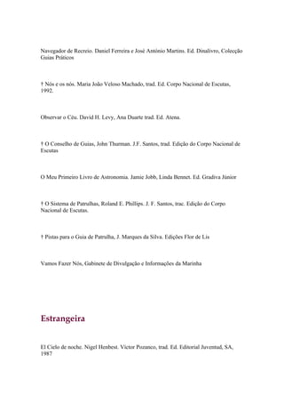 Navegador de Recreio. Daniel Ferreira e José António Martins. Ed. Dinalivro, Colecção
Guias Práticos



† Nós e os nós. Maria João Veloso Machado, trad. Ed. Corpo Nacional de Escutas,
1992.



Observar o Céu. David H. Levy, Ana Duarte trad. Ed. Atena.



† O Conselho de Guias, John Thurman. J.F. Santos, trad. Edição do Corpo Nacional de
Escutas



O Meu Primeiro Livro de Astronomia. Jamie Jobb, Linda Bennet. Ed. Gradiva Júnior



† O Sistema de Patrulhas, Roland E. Phillips. J. F. Santos, trac. Edição do Corpo
Nacional de Escutas.



† Pistas para o Guia de Patrulha, J. Marques da Silva. Edições Flor de Lis



Vamos Fazer Nós, Gabinete de Divulgação e Informações da Marinha




Estrangeira


El Cielo de noche. Nigel Henbest. Víctor Pozanco, trad. Ed. Editorial Juventud, SA,
1987
 