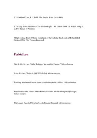 † Tell a Good Yarn, E.J. Webb. The Baptist Scout Guild (GB)



† The Boy Scout Handbook - The Trail to Eagle, 10th Edition 1990. Ed. Robert Kirby et
al. Boy Scouts of America



†The Scouting Trail - Official Handbook of the Catholic Boy Scouts of Ireland (2nd
Edition 1979). Eds. Tommy Bree et al.




Periódicos


Flor de Lis. Revista Oficial do Corpo Nacional de Escutas. Vários números



Scout. Revista Oficial da AGESCI (Itália). Vários números



Scouting. Revista Oficial da Scout Association (Reino Unido). Vários números



Superinteressante. Editora Abril (Brasil) e Editora Abril/Controljornal (Portugal).
Vários números



The Leader. Revista Oficial da Scouts Canada (Canada). Vários números
 