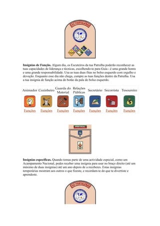 Insígnias de Função. Algum dia, os Escuteiros da tua Patrulha poderão reconhecer as
tuas capacidades de liderança e técnicas, escolhendo-te para Guia - é uma grande honra
e uma grande responsabilidade. Usa as tuas duas fitas no bolso esquerdo com orgulho e
devoção. Enquanto esse dia não chega, cumpre as tuas funções dentro da Patrulha. Usa
a tua insígnia de função acima do botão da pala do bolso esquerdo.

                        Guarda do Relações
Animador Cozinheiro                        Secretário Socorrista Tesoureiro
                         Material Públicas




Funções      Funções      Funções     Funções     Funções      Funções      Funções




Insígnias específicas. Quando tomas parte de uma actividade especial, como um
Acampamento Nacional, podes receber uma insígnia para usar no braço direito (até um
máximo de duas insígnias) até um ano depois de a receberes. Estas insígnias
temporárias mostram aos outros o que fizeste, e recordam-te do que te divertiste e
aprendeste.
 