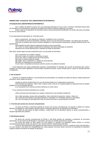 NORMAS PARA UTILIZACAO DOS LABORATORIOS DE INFORMATICA
UTILIZAÇÃO DOS LABORATÓRIOS DE INFORMÁTICA
Com o objetivo de assistir os alunos com uma preparação adequada em seus cursos, a Polimig e Vital Brasil oferece salas
de informática com computadores e aplicativos de software que prestam suporte às exigências curriculares.
Podem utilizar-se do laboratório de informática todos os alunos devidamente identificados. No horário das aulas a prioridade
de uso é do corpo docente.

O uso responsável dos laboratórios de informática prevê:
deixar o equipamento nas mesmas (ou melhores) condições em que o encontrou;
trazer materiais de consumo (formulários, disquetes, etc)uma vez que não haverá empréstimo de qualquer tipo de material;
comunicar ao professor (em horário de aulas), estagiários ou aos funcionários responsáveis, qualquer problema técnico nos
equipamentos.
responsabilizar-se pelas cópias de segurança de todos os seus documentos;
não colocar ou retirar qualquer equipamento do laboratório sem prévia autorização do assistente;
submeter-se às normas definidas para a utilização das Salas de Informática.
Além disso, existem alguns princípios específicos para o uso das Salas de Informática:
-

Use o computador com cuidado e respeito.
Não entre na sala com líquidos e comestíveis em geral.
Nunca abra, altere ou delete arquivos de outras pessoas.
Não copie ou instale programas “piratas”.
Não plagie, total ou parcialmente, o trabalho de outras pessoas.
Não altere a configuração dos computadores.
Ao sair, deixe o computador pronto para o próximo usuário e as cadeiras arrumadas.

A não observância das regras estabelecidas implicará a impossibilidade de utilização dos recursos do laboratório pelo usuário.
Violações de normas serão registradas e encaminhadas à Diretoria da escola, a quem compete apurar a aplicar as sanções previstas
no Regimento.
2. Uso da Internet
A Internet, no ambiente acadêmico, é uma ferramenta de produtividade; sua utilização só poderá ser feita por razões estritamente
educativas, sendo vedado aos alunos:
navegar por sites de entretenimento e/ou que não tenham ligação com o desempenho educacional;
fazer download de programas, vídeos, fotos, músicas e afins, a não ser em situações ligadas ao desenvolvimento do trabalho
acadêmico e com autorização explícita;
ao e-mail aplicam-se os mesmos princípios referentes ao correio interno.
O uso consciente da Internet pressupõe que o usuário:
-

utilize-a somente para informações que o ajudem a desenvolver suas atividades acadêmicas;

-

não a utilize para jogos, acessar sites pornográficos, chats, download de programas, músicas, vídeos, etc;
não a utilize de forma ofensiva, para agredir pessoas ou instituições, em mensagens públicas ou particulares;
não use a tecnologia da informação para violar as normas da Escola ou causar prejuízos a terceiros.

3. O horário para acesso aos recursos computacionais
Os alunos da Polimig e Vital Brasil poderão ter acesso aos recursos computacionais, de segunda a sábado em horários
definidos e divulgados em cada unidade e podendo utilizar as máquinas disponíveis nos laboratórios de informática.
Em horário de aula prática de algum professor, poderá fazer uso do laboratório apenas os alunos correspondentes a
disciplina agendada pelo professor.
4. Identificação pessoal
Os alunos dos recursos computacionais da Polimig e Vital Brasil poderão ser solicitados a apresentar, ao funcionário
responsável, um documento de identificação ou autorização, sob pena de imediata suspensão da conexão.
Os alunos não podem se fazer passar por outra pessoa ou camuflar sua identidade quando utilizam os recursos
computacionais da Escola, exceto nos casos em que o acesso anônimo é explicitamente permitido.
Os alunos são responsáveis pela segurança de suas contas e de suas senhas. A conta e a respectiva senha são atribuídas a
um único usuário e não devem ser compartilhadas com outras pessoas. Os alunos devem comunicar às assistentes de laboratório
qualquer suspeita de tentativa de violação de segurança.

13

 