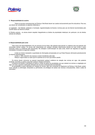 5. Responsabilidade do usuário
Todos os recursos computacionais da Polimig e Vital Brasil devem ser usados exclusivamente para fins educativos. Para seu
uso devem ser considerados os aspectos referentes a:
a) Legislação – leis federais, estaduais e municipais, regulamentações da Escola e normas para uso da Internet recomendadas pelo
Comitê Gestor da Internet no Brasil;
b) Direitos autorais – os alunos devem respeitar integralmente os direitos de propriedade intelectual, em particular a lei de direitos
autorais de software;

6. Responsabilidade pela conta
Toda conta é de responsabilidade e de uso exclusivo de seu titular, não podendo esse permitir ou colaborar para que pessoas não
autorizadas tenham acesso. Os alunos são responsáveis por qualquer atividade desenvolvida através de suas contas e pelos
eventuais custos ou problemas dela decorrentes. Na utilização e administração de cada conta, devem ser seguidas as seguintes
orientações e tomados os seguintes cuidados:
Limitar ao mínimo necessário a quantidade de informações armazenadas em sua Pasta Pessoal, eliminando periodicamente
os arquivos desnecessários;
Limitar a 1 MB o tamanho dos arquivos a serem transferidos pela rede;
Efetuar o logout todas as vezes que for ausentar-se do micro que estiver usando.
Os alunos devem comunicar ao pessoal responsável qualquer evidência de violação das normas em vigor, não podendo
acobertar, esconder ou ajudar a esconder qualquer violação de terceiros.
A Diretoria da Polimig e Vital Brasil se reserva o direito de aplicar as penalidades aos que violarem as normas e a legislação em
vigor, de modo a garantir a adequada utilização dos recursos computacionais da Instituição.
As penalidades a serem aplicadas por violação às normas, além das constantes do Regimento da Polimig e Vital Brasil, podem
incluir redução ou eliminação, temporária ou permanente, de privilégios de acesso aos recursos computacionais, redes e salas de
informática.

14

 