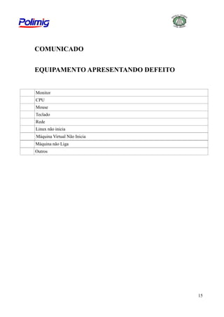 COMUNICADO
EQUIPAMENTO APRESENTANDO DEFEITO

Monitor
CPU
Mouse
Teclado
Rede
Linux não inicia
Máquina Virtual Não Inicia
Máquina não Liga
Outros

15

 
