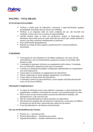 POLIMIG – VITAL BRASIL
FUNÇÃO DO ESTAGIÁRIO
 Verificar o estado geral do laboratório, comunicar à supervisão/direção qualquer
anormalidade encontrada antes de iniciar seus trabalhos.
 Verificar se as máquinas estão em totais condições de uso, não havendo tais
condições, colocar um aviso na mesma da impossibilidade.
 Auxiliar durante todas as aulas aos professores, sempre se deslocando pelo
laboratório observando possíveis ações indevidas dos alunos que venham danificar o
mesmo, caso haja comunicar imediatamente ao professor.
 Estar uniformizado adequadamente
 Reportar ao colega do turno seguinte, quando possível, eventuais problemas
encontrados.

É PROIBIDO
 A navegação em sites impróprios às atividades acadêmicas, tais como sites de
relacionamento, sites de entretenimento, pesquisas escolares ou atividades afins
durante as aulas.
 A instalação de quaisquer softwares nos equipamentos pelos alunos. A instalação
deve ser feitai pelos responsáveis pela área ou instrutores.
 A tentativa ou alteração de qualquer configuração implementada nos computadores
sem autorização prévia.
 Causar danos às instalações ou equipamentos dos laboratórios
 Alterar a disposição ou retirar qualquer equipamento ou mobiliário.
 Comer, beber ou fumar dentro dos laboratórios
 A utilização e prática de jogos eletrônicos, exceto quando solicitado pelo docente
como uso de recurso didático.
Informações Complementares:
 As regras de utilização acima visam melhorar a segurança e o aproveitamento dos
equipamentos e também a otimização dos recursos, sem acarretar prejuízo às aulas.
 Pede-se fazer uso das lixeiras,manter as portas dos laboratórios fechadas, não
desorganizá-los, e não conversar alto.
 Não nos responsabilizados por objetos deixados nos laboratórios
 Não fornecemos qualquer tipo de material ou suprimentos, exceto para uso didático
do docente em sala de aula e autorizado pelo supervisor do mesmo.
 O uso dos laboratórios e da Internet será monitorado.
Em caso de Desobediência das Normas:
 Primeira vez – Advertência Oral
 Primeira Reincidência – Advertência por escrito
 Segunda Reincidência – medidas administrativas cabíveis
2

 