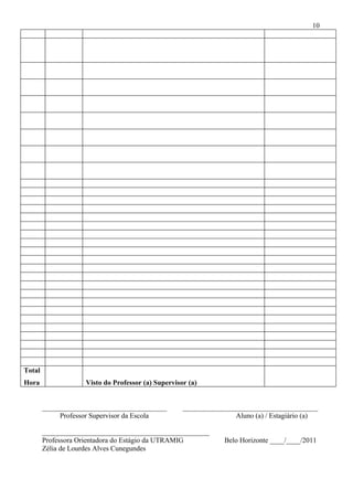 10




Total
Hora                Visto do Professor (a) Supervisor (a)


        ___________________________________         ______________________________________
             Professor Supervisor da Escola                        Aluno (a) / Estagiário (a)

        _______________________________________________
        Professora Orientadora do Estágio da UTRAMIG            Belo Horizonte ____/____/2011
        Zélia de Lourdes Alves Cunegundes
 