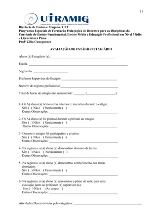 11



Diretoria de Ensino e Pesquisa/ CET
Programas Especiais de Formação Pedagógica de Docentes para as Disciplinas do
Currículo do Ensino Fundamental, Ensino Médio e Educação Profissional em Nível Médio
- Licenciatura Plena
Profª Zélia Cunegundes

                      AVALIAÇÃO DO ESTÁGIO/ESTAGIÁRIO

Aluno (a)/Estagiário (a):_________________________________________

Escola: ______________________________________________________________

Segmento: ______________________

Professor Supervisor do Estágio: ___________________________________

Número do registro profissional:____________________________________

Total de horas de estágio não remunerado: _______ (__________________)


1- O (A) aluno (a) demonstrou interesse e iniciativa durante o estágio.
   Sim ( ) Não ( ) Parcialmente ( )
   Outras Observações: ___________________________________________

2- O (A) aluno (a) foi pontual durante o período do estágio.
   Sim ( ) Não ( ) Parcialmente ( )
   Outras Observações: __________________________________________

3- Durante o estágio foi participativo e criativo.
   Sim ( ) Não ( ) Parcialmente ( )
   Outras Observações: ___________________________________________

4- Na regência, o (a) aluno (a) demonstrou domínio de turma.
   Sim ( ) Não ( ) Parcialmente ( )
   Outras Observações: ___________________________________________

5- Na regência, o (a) aluno (a) demonstrou conhecimento dos temas
   abordados.
   Sim ( ) Não ( ) Parcialmente ( )
   Outras Observações: ___________________________________________

6- Na regência, o (a) aluno (a) apresentou o plano de aula, para uma
   avaliação junto ao professor (a) supervisor (a).
    Sim ( ) Não ( ) As vezes ( )
   Outras Observações: ___________________________________________


Atividades Desenvolvidas pelo estagiário: ___________________________________________
 