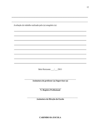 12



_____________________________________________________________________________

_____________________________________________________________________________

  Avaliação do trabalho realizado pelo (a) estagiário (a):

  _________________________________________________________________________

  _________________________________________________________________________

  _________________________________________________________________________

  _________________________________________________________________________

  _________________________________________________________________________

  _________________________________________________________________________

  _________________________________________________________________________

  _________________________________________________________________________


                                  Belo Horizonte ___/___/2011



                ____________________________________________________
                        Assinatura do professor (a) Supervisor (a)


                                   ______________________
                                    N. Registro Profissional


                   ___________________________________________________
                            Assinatura da Direção da Escola




                                   CARIMBO DA ESCOLA
 