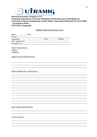 13



Diretoria de Ensino e Pesquisa/ CET
Programas Especiais de Formação Pedagógica de Docentes para as Disciplinas do
Currículo do Ensino Fundamental, Ensino Médio e Educação Profissional em Nível Médio
- Licenciatura Plena.
Profª Zélia Cunegundes

                           MODELO DE PLANO DE AULA

Data: ____ / ____ / 2011
Escola: _____________________________________________________
Segmento:_________________________Ano:__________Tempo:______
Prof. Supervisor: ______________________________________________
Estagiário (s): ________________________________________________

EIXO TEMÁTICO:
TEMA:
TÓPICO:

OBJETIVOS ESPECÍFICOS:

_____________________________________________________________________________
_____________________________________________________________________________
_____________________________________________________________________________

PROCEDIMENTO DIDÁTICO:
_____________________________________________________________________________
_____________________________________________________________________________
_____________________________________________________________________________
_____________________________________________________________________________
_____________________________________________________________________________
_____________________________________________________________________________
_____________________________________________________________________________
_____________________________________________________________________________
_____________________________________________________________________________
_____________________________________________________________________________
_____________________________________________________________________________
_____________________________________________________________________________

RECURSOS DIDÁTICOS:
_____________________________________________________________________________
_____________________________________________________________________________

AVALIAÇÃO:
_____________________________________________________________________________
_____________________________________________________________________________
_____________________________________________________________________________
 
