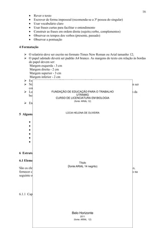 16
       •   Rever o texto
       •   Escrever de forma impessoal (recomenda-se a 3ª pessoa do singular)
       •   Usar vocabulário claro
       •   Usar frases curtas para facilitar o entendimento
       •   Construir as frases em ordem direta (sujeito,verbo, complementos)
       •   Observar os tempos dos verbos (presente, passado)
       •   Observar a pontuação

4 Formatação

    O relatório deve ser escrito no formato Times New Roman ou Arial tamanho 12;
    O papel adotado deverá ser padrão A4 branco. As margens do texto em relação às bordas
     do papel devem ser:
     Margem esquerda - 3 cm
     Margem direita - 2 cm
     Margem superior - 3 cm
     Margem inferior - 2 cm
    Espaçamento 1,5 entre linhas, e 3 entre parágrafo
    Número da página: Todas as folhas do trabalho, a partir da folha de rosto, devem ser
     contadas, mas não numeradas ( parte pré-textual).
    Localização: no canto superior direito, a 2cm PARA O TRABALHO também a 2cm da
                       FUNDAÇÃO DE EDUCAÇÃO da borda superior e
     borda direita;                       UTRAMIG
                          CURSO DE LICENCIATURA EM BIOLOGIA
        Em algarismos arábicos apenas(fonte: ARIAL 12) elementos textuais.
                                         as páginas de
    Encadernação em espiral

                                    LÚCIA HELENA DE OLIVEIRA
5 Algumas dicas:

       •   não deixe para a última hora
       •   leia alguns relatórios antes e faça um esboço
       •   escreva
       •   revise
       •   critique
       •   reescreva


6 Estrutura do Relatório:

6.1 Elementos pré-textuais:
                                               Título
                                      (fonte:ARIAL 14 negrito)
São os elementos preliminares, cujos objetivos principais são os de identificar o trabalho,
fornecer créditos de colaboração e orientar a leitura do texto principal. São apresentados na
seguinte ordem e estrutura:




6.1.1 Capa




                                         Belo Horizonte
                                                 2011
                                          (fonte: ARIAL 12)
 