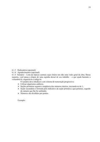 19




6.1.3 Dedicatória (opcional)
6.1.4 Agradecimentos (opcional)
6.1.5 Sumário – Lista de tópicos centrais cujos títulos nos dão uma visão geral da obra. Dessa
maneira, você passa a dispor de uma espinha dorsal de seu trabalho – o que ajuda bastante a
vislumbrá-lo, organizá-lo e redigi-lo.
          O sumário deve obedecer a um sistema de numeração progressiva:
       Utilizar algarismos arábicos;
       Seções primárias seguem a seqüência dos números inteiros, iniciando-se de 1;
       Seção secundária é formada pelo indicativo da seção primária a que pertence, seguido
          do número que lhe for atribuído;
       Números são divididos por pontos.


      Exemplo:
 
