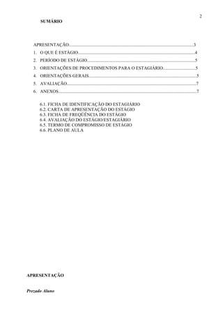 2
        SUMÁRIO




   APRESENTAÇÃO...............................................................................................................3
   1. O QUE É ESTÁGIO........................................................................................................4
   2. PERÍODO DE ESTÁGIO................................................................................................5
   3. ORIENTAÇÕES DE PROCEDIMENTOS PARA O ESTAGIÁRIO.............................5
   4. ORIENTAÇÕES GERAIS................................................................................................5
   5. AVALIAÇÃO...................................................................................................................7
   6. ANEXOS...........................................................................................................................7

        6.1. FICHA DE IDENTIFICAÇÃO DO ESTAGIÁRIO
        6.2. CARTA DE APRESENTAÇÃO DO ESTÁGIO
        6.3. FICHA DE FREQÜÊNCIA DO ESTÁGIO
        6.4. AVALIAÇÃO DO ESTÁGIO/ESTAGIÁRIO
        6.5. TERMO DE COMPROMISSO DE ESTÁGIO
        6.6. PLANO DE AULA




APRESENTAÇÃO


Prezado Aluno
 