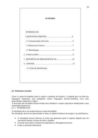 20




                                                     SUMÁRIO




                  INTRODUÇÃO

                 1.DESENVOLVIMENTO....................................................4

                  1.1 Caracterização da Escola.................................................5

                  1.2 Referencial Teórico.........................................................7

                  1.3 Metodologia.....................................................................8

               2 . CONCLUSÃO......................................................................9

               3. REFERÊNCIAS BIBLIOGRÁFICAS................................10

               4 . ANEXOS..............................................................................11

                    4.1 Ficha de Identificação




6.2 Elementos textuais:

Texto é a parte do trabalho onde se expõe o conteúdo do relatório. A redação deve ser feita em
linguagem impessoal, com parágrafos curtos, linguagem técnico-científica, com uma
apresentação seqüencial e lógica.
A descrição das atividades desenvolvidas deve obedecer a seções específicas obedecendo a uma
numeração progressiva.
6.2.1 INTRODUÇÃO
A introdução deve ser proporcional ao corpo do trabalho.
Na introdução, devem ser apresentados o tema, os objetivos básicos do estágio e as justificativas.

   •   A introdução deverá oferecer ao leitor um panorama geral a respeito daquilo que ele
       encontrará durante a leitura de todo o trabalho
   •   Consiste num relato à respeito da importância e abrangência do tema
   •   O que se pretende demonstrar
 