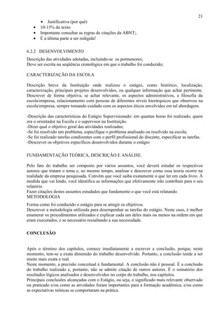 21
       • Justificativa (por quê)
   •   10-15% do texto
   •   Importante consultar as regras de citações da ABNT;.
   •   É a última parte a ser redigida!

6.2.2 DESENVOLVIMENTO
Descrição das atividades adotadas, incluindo-se os pormenores;
Deve ser escrita na seqüência cronológica em que o trabalho foi conduzido;

CARACTERIZAÇÃO DA ESCOLA

Descrição breve da Instituição onde realizou o estágio, como histórico, localização,
caracterização, principais projetos desenvolvidos, ou qualquer informação que achar pertinente.
Descrever de forma objetiva, se achar relevante, os aspectos administrativos, a filosofia da
escola/empresa, relacionamento com pessoas de diferentes níveis hierárquicos que observou na
escola/empresa, sempre tomando cuidado com os aspectos éticos envolvidos em tal abordagem.

-Descrição das características do Estágio Supervisionado: em quantas horas foi realizado, quem
era o orientador na Escola e o supervisor na Instituição.
-Dizer qual o objetivo geral das atividades realizadas;
-Se foi resolvido um problema, especifique o problema analisado ou resolvido na escola;
-Se foi realizado tarefas condizentes com o perfil profissional do discente, especificar as tarefas.
-Descrever os objetivos específicos desenvolvidos durante o estágio

FUNDAMENTAÇÃO TEÓRICA, DESCRIÇÃO E ANÁLISE.

Pelo fato do trabalho ser composto por vários assuntos, você deverá estudar os respectivos
autores que tratam o tema e, ao mesmo tempo, analisar e descrever como essa teoria ocorre na
realidade da empresa pesquisada. Convém que você saiba exatamente o que ler em cada livro. À
medida que vai lendo, você identifica as informações que efetivamente irão contribuir para o seu
relatório.
Fazer citações destes assuntos estudados que fundamente o que você está relatando.
METODOLOGIA
Forma como foi conduzido o estágio para se atingir os objetivos.
Descrever a metodologia utilizada para desempenhar as tarefas do estágio. Neste caso, é melhor
enumerar os procedimentos utilizados e explicar cada um deles mais ou menos na ordem em que
eram executados, e se necessário ressaltando a sua necessidade.

CONCLUSÃO


Após o término dos capítulos, comece imediatamente a escrever a conclusão, porque, neste
momento, tem-se a exata dimensão do trabalho desenvolvido. Portanto, a conclusão tende a ser
muito mais exata e real.
Neste momento, a precisão conceitual é fundamental. A conclusão não é pessoal. É a conclusão
do trabalho realizado e, portanto, não se admite citação de outros autores. É o somatório dos
resultados lógicos analisados e desenvolvidos no corpo do trabalho, nos capítulos.
Principais conclusões alcançadas com o Estágio, ou seja, o significado mais relevante observado
ou praticado e/ou como as atividades foram importantes para a formação acadêmica, e/ou como
as expectativas teóricas se comportaram na prática.
 