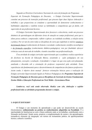 3


       Segundo as Diretrizes Curriculares Nacionais do curso de formação em Programas
Especiais de Formação Pedagógica de Docentes,           o Estágio Curricular Supervisionado
constitui um processo de transição profissional, que procura ligar duas lógicas (educação e
trabalho) e que proporciona ao estudante a oportunidade de demonstrar conhecimentos e
habilidades adquiridos e também treinar as habilidades e competências que já detém, sob
supervisão de um profissional da área.
       O Estágio Curricular Supervisionado deve favorecer a descoberta, sendo um processo
dinâmico de aprendizagem em diferentes áreas de atuação no campo profissional, para que o
aluno possa conhecer, compreender, refletir e aplicar, na realidade escolhida, a relação teoria
e prática. Por ser um elo entre todas as disciplinas do curso que englobam os núcleos temáticos
da formação básica (conhecimento do homem e sociedade, conhecimento científico-tecnológico)
e da formação específica (conhecimento didático-pedagógico), tem por finalidade oferecer
vivências reais do mercado de trabalho, visando consolidar sua profissionalização.
       É na atividade de estágio curricular supervisionado que o acadêmico realiza experiência
de docência na Escola de Educação Básica, assumindo a              ação pedagógica em seu
planejamento, execução e avaliação. A faculdade é o lugar em que essa ação será planejada,
analisada e discutida sob a orientação do professor responsável pela atividade. Essas
experiências são fundamentais para o desenvolvimento de competências dos futuros professores
Assim sendo, é objetivo deste manual fornecer orientações básicas para a realização do
Estágio curricular Supervisionado ligado às Práticas Pedagógicas dos Programas Especiais de
Formação Pedagógica de Docentes para as Disciplinas do Currículo do Ensino Fundamental,
Ensino Médio e Educação Profissional em Nível Médio - Licenciatura Plena


       Lembre-se, você está sendo observado. Realize com zelo, dedicação e espírito
profissional todas as atividades programadas durante o estágio.




1. O QUE É ESTÁGIO?

        O Estágio é um momento de aprendizado e que pode ser desenvolvido na escola
(licenciaturas), sedimentando na prática os conhecimentos adquiridos na Faculdade. É a
oportunidade de familiarizar-se com o futuro ambiente onde se irá trabalhar, contribuindo com a
formação profissional. Sendo assim, propicia a complementação do ensino e da aprendizagem,
tornando-se elemento de integração, em termos de treinamento prático, de aperfeiçoamento
técnico, cultural e científico.
 