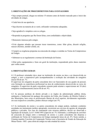 5

3. ORIENTAÇÕES DE PROCEDIMENTOS PARA O ESTAGIÁRIO

• Seja sempre pontual, chegue no mínimo 15 minutos antes do horário marcado para o início das
atividades de estágio.

• Cuide bem de sua aparência.

• Seja discreto na maneira de se vestir, utilizando vestimentas adequadas.

• Seja agradável e simpático com os colegas.

• Responda às perguntas que lhe forem feitas, com cordialidade e objetividade.

• Demonstre interesse pelo estágio.

• Evite algumas atitudes que possam trazer transtornos, como: falar gírias, discutir religião,
mascar chicletes, atender celular, etc.

• Cumprir as exigências propostas na concessão do estágio e contidas no Termo de Compromisso
de Estágio.

• Submeter-se ao regulamento e normas da Instituição de Ensino.

• Zelar pelos equipamentos e bens em geral da instituição, respondendo pelos danos materiais
que venha causar.


4. ORIENTAÇÕES GERAIS

4.1 O professor orientador deve atuar na instituição de ensino na área a ser desenvolvida no
estágio, e será o responsável pelo acompanhamento e avaliação das atividades do estagiário
(inciso III do art. 7º).
O supervisor do estagiário da parte concedente deve ser funcionário do seu quadro de pessoal,
com formação ou experiência profissional na área de conhecimento desenvolvida no curso do
estagiário. O supervisor da parte concedente somente pode orientar e supervisionar até 10 (dez)
estagiários simultaneamente (inciso III do art. 9º).

4.2 As pessoas jurídicas de direito privado e os órgãos da administração pública direta,
autárquica e fundacional de qualquer dos poderes da União, dos Estados, do Distrito Federal e
dos Municípios, bem como os profissionais liberais de nível superior, devidamente registrados
em seus respectivos conselhos, podem oferecer estágio (art. 9º).

4.3 As instituições de ensino e as partes concedentes de estágio podem, mediante condições
acordadas em instrumento jurídico apropriado, recorrerem aos serviços de agentes de integração
públicos e privados. Em caso de contratação com recursos públicos, deverá ser observada a
legislação de licitação, Lei nº. 8.666/1993 (caput do art. 5º). Entretanto, a celebração de convênio
de concessão de estágio entre a instituição de ensino e a parte concedente não dispensa a
celebração do Termo de Compromisso de Estágio (parágrafo único do art. 8º). Neste sentido, a
Utramig mantém Convênio de Cooperação Técnica com a Secretaria de Estado da Educação de
Minas Gerais - SEE - para oferta de estágio na rede estadual de ensino.
 