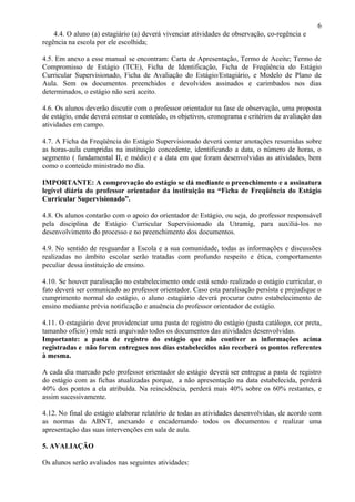 6
    4.4. O aluno (a) estagiário (a) deverá vivenciar atividades de observação, co-regência e
regência na escola por ele escolhida;

4.5. Em anexo a esse manual se encontram: Carta de Apresentação, Termo de Aceite; Termo de
Compromisso de Estágio (TCE), Ficha de Identificação, Ficha de Freqüência do Estágio
Curricular Supervisionado, Ficha de Avaliação do Estágio/Estagiário, e Modelo de Plano de
Aula. Sem os documentos preenchidos e devolvidos assinados e carimbados nos dias
determinados, o estágio não será aceito.

4.6. Os alunos deverão discutir com o professor orientador na fase de observação, uma proposta
de estágio, onde deverá constar o conteúdo, os objetivos, cronograma e critérios de avaliação das
atividades em campo.

4.7. A Ficha da Freqüência do Estágio Supervisionado deverá conter anotações resumidas sobre
as horas-aula cumpridas na instituição concedente, identificando a data, o número de horas, o
segmento ( fundamental II, e médio) e a data em que foram desenvolvidas as atividades, bem
como o conteúdo ministrado no dia.

IMPORTANTE: A comprovação do estágio se dá mediante o preenchimento e a assinatura
legível diária do professor orientador da instituição na “Ficha de Freqüência do Estágio
Curricular Supervisionado”.

4.8. Os alunos contarão com o apoio do orientador de Estágio, ou seja, do professor responsável
pela disciplina de Estágio Curricular Supervisionado da Utramig, para auxiliá-los no
desenvolvimento do processo e no preenchimento dos documentos.

4.9. No sentido de resguardar a Escola e a sua comunidade, todas as informações e discussões
realizadas no âmbito escolar serão tratadas com profundo respeito e ética, comportamento
peculiar dessa instituição de ensino.

4.10. Se houver paralisação no estabelecimento onde está sendo realizado o estágio curricular, o
fato deverá ser comunicado ao professor orientador. Caso esta paralisação persista e prejudique o
cumprimento normal do estágio, o aluno estagiário deverá procurar outro estabelecimento de
ensino mediante prévia notificação e anuência do professor orientador de estágio.

4.11. O estagiário deve providenciar uma pasta de registro do estágio (pasta catálogo, cor preta,
tamanho ofício) onde será arquivado todos os documentos das atividades desenvolvidas.
Importante: a pasta de registro do estágio que não contiver as informações acima
registradas e não forem entregues nos dias estabelecidos não receberá os pontos referentes
à mesma.

A cada dia marcado pelo professor orientador do estágio deverá ser entregue a pasta de registro
do estágio com as fichas atualizadas porque, a não apresentação na data estabelecida, perderá
40% dos pontos a ela atribuída. Na reincidência, perderá mais 40% sobre os 60% restantes, e
assim sucessivamente.

4.12. No final do estágio elaborar relatório de todas as atividades desenvolvidas, de acordo com
as normas da ABNT, anexando e encadernando todos os documentos e realizar uma
apresentação das suas intervenções em sala de aula.

5. AVALIAÇÃO

Os alunos serão avaliados nas seguintes atividades:
 