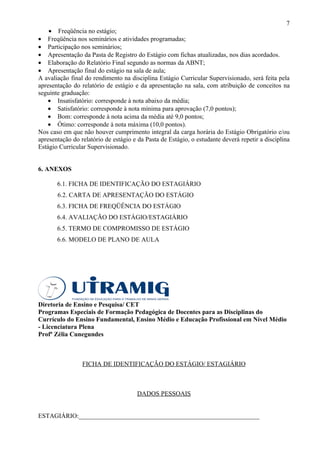 7
    • Freqüência no estágio;
• Freqüência nos seminários e atividades programadas;
• Participação nos seminários;
• Apresentação da Pasta de Registro do Estágio com fichas atualizadas, nos dias acordados.
• Elaboração do Relatório Final segundo as normas da ABNT;
• Apresentação final do estágio na sala de aula;
A avaliação final do rendimento na disciplina Estágio Curricular Supervisionado, será feita pela
apresentação do relatório de estágio e da apresentação na sala, com atribuição de conceitos na
seguinte graduação:
    • Insatisfatório: corresponde à nota abaixo da média;
    • Satisfatório: corresponde à nota mínima para aprovação (7,0 pontos);
    • Bom: corresponde à nota acima da média até 9,0 pontos;
    • Ótimo: corresponde à nota máxima (10,0 pontos).
Nos caso em que não houver cumprimento integral da carga horária do Estágio Obrigatório e/ou
apresentação do relatório de estágio e da Pasta de Estágio, o estudante deverá repetir a disciplina
Estágio Curricular Supervisionado.


6. ANEXOS

       6.1. FICHA DE IDENTIFICAÇÃO DO ESTAGIÁRIO
       6.2. CARTA DE APRESENTAÇÃO DO ESTÁGIO
       6.3. FICHA DE FREQÜÊNCIA DO ESTÁGIO
       6.4. AVALIAÇÃO DO ESTÁGIO/ESTAGIÁRIO
       6.5. TERMO DE COMPROMISSO DE ESTÁGIO
       6.6. MODELO DE PLANO DE AULA




Diretoria de Ensino e Pesquisa/ CET
Programas Especiais de Formação Pedagógica de Docentes para as Disciplinas do
Currículo do Ensino Fundamental, Ensino Médio e Educação Profissional em Nível Médio
- Licenciatura Plena
Profª Zélia Cunegundes



                 FICHA DE IDENTIFICAÇÃO DO ESTÁGIO/ ESTAGIÁRIO



                                      DADOS PESSOAIS


ESTAGIÁRIO:________________________________________________________
 