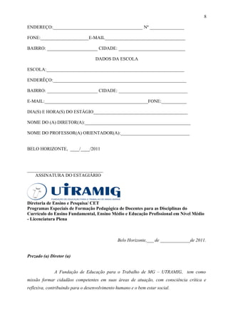 8

ENDEREÇO:_______________________________________ Nº _______________

FONE:_____________________E-MAIL___________________________________

BAIRRO: ______________________ CIDADE: _____________________________

                                   DADOS DA ESCOLA

ESCOLA:____________________________________________________________

ENDERÊÇO:__________________________________________________________

BAIRRO: ______________________ CIDADE: ______________________________

E-MAIL:_____________________________________________FONE:___________

DIA(S) E HORA(S) DO ESTÁGIO_________________________________________

NOME DO (A) DIRETOR(A):______________________________________________

NOME DO PROFESSOR(A) ORIENTADOR(A):______________________________


BELO HORIZONTE, ____/____/2011



_________________________________
    ASSINATURA DO ESTAGIÁRIO




Diretoria de Ensino e Pesquisa/ CET
Programas Especiais de Formação Pedagógica de Docentes para as Disciplinas do
Currículo do Ensino Fundamental, Ensino Médio e Educação Profissional em Nível Médio
- Licenciatura Plena



                                               Belo Horizonte,___ de _____________de 2011.


Prezado (a) Diretor (a)


              A Fundação de Educação para o Trabalho de MG – UTRAMIG, tem como
missão formar cidadãos competentes em suas áreas de atuação, com consciência crítica e
reflexiva, contribuindo para o desenvolvimento humano e o bem estar social.
 