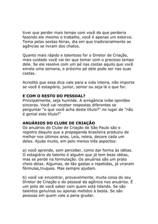 tiver que perder mais tempo com você do que perderia
fazendo ele mesmo o trabalho, você é apenas um estorvo.
Tema pelas sextas-feiras, dia em que tradicionalmente as
agências se livram dos chatos.
Quanto mais rápido e talentoso for o Diretor de Criação,
mais cuidado você vai ter que tomar com o precioso tempo
dele. Se ele resolve com um pé nas costas aquilo que você
enrola uma semana, o próximo pé dele pode ser nas suas
costas.
Acredito que essa dica vale para a vida inteira, não importa
se você é estagiário, junior, senior ou seja lá o que for.
E COM O RESTO DO PESSOAL?
Principalmente, seja humilde. A arrogância inibe opiniões
sinceras. Você vai receber respostas diferentes se
perguntar "o que você acha deste título?" no lugar de "não
é genial este título?"
ANUÁRIOS DO CLUBE DE CRIAÇÃO
Os anuários do Clube de Criação de São Paulo são o
registro daquilo que a propaganda brasileira produziu de
melhor nos últimos anos. Leia, releia, decore cada um
deles. Ajuda muito, em pelo menos três aspectos:
a) você aprende, sem perceber, como dar forma às idéias.
O estagiário de talento é alguém que já tem boas idéias,
mas se perde na formulação. Os anuários são um prato
cheio delas. Algumas, de tão gastas e repetidas, já viraram
fórmulas,truques. Mas sempre ajudam.
b) você vai encontrar, provavelmente, muita coisa do seu
Diretor de Criação e do pessoal da agência nos anuários. É
um jeito de você saber com quem está lidando. Se são
talentos genuínos ou apenas metidos à besta. Se são
pessoas em quem vale a pena grudar.

 
