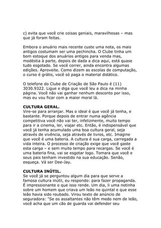 c) evita que você crie coisas geniais, maravilhosas – mas
que já foram feitas.
Embora o anuário mais recente custe uma nota, os mais
antigos costumam ser uma pechincha. O Clube tinha um
bom estoque dos anuários antigos para venda mas,
modéstia à parte, depois de dada a dica aqui, está quase
tudo esgotado. Se você correr, ainda encontra algumas
edições. Aproveite. Como dizem as escolas de computação,
o curso é grátis, você só paga o material didático.
O telefone do Clube de Criação de São Paulo é (11)
3030.9322. Ligue e diga que você leu a dica na minha
página. Você não vai ganhar nenhum desconto por isso,
mas eu vou ficar com a maior moral lá.
CULTURA GERAL.
Vire-se para arranjar. Mas o ideal é que você já tenha, e
bastante. Porque depois de entrar numa agência
competitiva você não vai ter, infelizmente, muito tempo
para ir a cinema, ler, viajar etc. Então, é indispensável que
você já tenha acumulado uma boa cultura geral, seja
através de vivência, seja através de livros, etc. Imagine
que você é uma bateria. A cultura é sua carga, carregada a
vida inteira. O processo de criação exige que você gaste
esta carga – e sem muito tempo para recargas. Se você é
uma bateria fina, vai se esgotar logo. Tomara que você e
seus pais tenham investido na sua educação. Senão,
esqueça. Vá ser Dee-Jay.
CULTURA INÚTIL.
Se você já se perguntou algum dia para que serve a
famosa cultura inútil, eu respondo: para fazer propaganda.
É impressionante o que isso rende. Um dia, li uma notinha
sobre um homem que criava um leão no quintal e que esse
leão havia sido roubado. Virou texto de anúncio de
seguradora: "Se os assaltantes não têm medo nem de leão,
você acha que um cão de guarda vai defender seu

 
