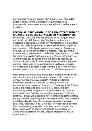 patrimônio? Faça um seguro etc" E por aí vai. Fatos dão
sabor e consistência a qualquer argumentação. E
propaganda, lembre-se, é argumentação embrulhada para
presente.
ESPERA AÍ: ESTE MANUAL É SÓ PARA ESTAGIÁRIO DE
CRIAÇÃO. EU QUERO ESTAGIAR EM ATENDIMENTO.
É verdade. Desculpe não ter avisado antes. E quer ouvir
outra má notícia? Apesar da Criação ser a área mais
desejada e procurada, entrar em Atendimento é mais difícil
ainda. Por quê? Porque não existem parâmetros objetivos
para avaliar o talento do iniciante nessa área. Querendo
Criação, você faz um portfólio e mostra. Mas, querendo
Atendimento, vai mostrar o quê? Sua habilidade em dar nós
Windsor na gravata? Acho que a seleção de estagiários em
Atendimento acaba sendo meio na base do feeling, da
química. Resta a você tentar uma entrevista com alguém
da área, dizer que os deslumbradinhos adoram criação,
mas você que é sensato gosta mesmo é de Atendimento –
e torcer para irem com a sua cara. É difícil e imprevisível.
Mas, pensando bem, essa dificuldade inicial é justa: afinal,
para você que um dia vai estar convencendo clientes a
aprovar campanhas que custam milhões de dólares,
convencer alguém a comprar um estagiário bom e
baratinho vai ser moleza. Boa sorte. E antes que você fique
com a impressão de que tratei o seu problema com
descaso, quero dizer que acho Atendimento tão ou mais
importante que Criação numa agência que pretenda ser
criativa. Porque uma agência não é percebida como criativa
pela qualidade daquilo que ela consegue criar, mas sim pela
qualidade daquilo que ela consegue aprovar e veicular.
Idéia boa, recusada, não vale nada. Por isso, toda agência
boa de criação é, antes de tudo, boa de aprovação. Vou
torcer para você se tornar um grande profissional de
atendimento, porque nós da Criação precisamos muito
dessa turma.

 