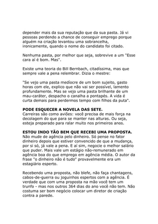 depender mais da sua reputação que da sua pasta. Já vi
pessoas perdendo a chance de conseguir emprego porque
alguém na criação levantou uma sobrancelha,
ironicamente, quando o nome do candidato foi citado.
Nenhuma pasta, por melhor que seja, sobrevive a um "Esse
cara aí é bom. Mas".
Existe uma teoria do Bill Bernbach, citadíssima, mas que
sempre vale a pena relembrar. Dizia o mestre:
"Se vejo uma pasta medíocre de um bom sujeito, gasto
horas com ele, explico que não vai ser possível, lamento
profundamente. Mas se vejo uma pasta brilhante de um
mau-caráter, despacho o canalha a pontapés. A vida é
curta demais para perdermos tempo com filhos da puta".
PODE ESQUECER A NOVELA DAS SETE.
Carreiras são como aviões: você precisa de mais força na
decolagem do que para se manter nas alturas. Ou seja,
esteja preparado para ralar muito nos primeiros anos.
ESTOU INDO TÃO BEM QUE RECEBI UMA PROPOSTA.
Não mude de agência pelo dinheiro. Só pense no fator
dinheiro depois que estiver convencido de que a mudança,
por si só, já vale a pena. E aí sim, negocie o melhor salário
que puder. Mais vale um estágio não-remunerado em
agência boa do que emprego em agência média. O autor da
frase "o dinheiro não é tudo" provavelmente era um
estagiário esperto.
Recebendo uma proposta, não blefe, não faça chantagens,
cabos-de-guerra ou joguinhos espertos com a agência. É
verdade que com uma proposta na mão você tem um
trunfo - mas nos outros 364 dias do ano você não tem. Não
costuma ser bom negócio colocar um diretor de criação
contra a parede.

 