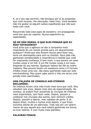 E, se o seu ego permitir, não divulgue por aí as propostas
que você recusou. Por educação, nada mais. Você também
não iria gostar se alguém saísse espalhando que não quis
nada com você.
Resumindo todo esse papo de escoteiro: em propaganda
você tem que ser esperto. Nunca espertinho ou
espertalhão.
SÓ ME DÃO MERDA. O QUE ELES PENSAM QUE EU
SOU? ESTAGIÁRIO?
Você acha que a agência vai dar a campanha mais
importante de um cliente grande para um desconhecido
qualquer? Ainda que eles fossem loucos para fazer isso,
seria um desrespeito para com os clientes. Seus jobs irão
ganhando complexidade e importância à medida que você
for inspirando confiança. E tem mais: o que parece um osso
muitas vezes é um filé. E um filé muitas vezes é um osso.
Depende do seu talento. Qualquer boteco faz filé ao molho
madeira. Mas poucos fazem um ossobuco como o Il Fornaio
d'Itália (mais uma vez, não estou ganhando nada por este
merchandising. Mas quem sabe assim o Vito me serve uma
porção mais caprichada).
UMA PALAVRA DE CONSOLO AOS ETERNOS
RECLAMÕES:
Os médicos levam uma vida muito mais dura que você. Eles
estudam seis anos, depois mais dois de especialização. No
começo, só podem ficar assistindo às cirurgias de médicos
mais experientes, sem fazer nada. Depois, passam a
colaborar nas cirurgias dos outros, sem nenhum crédito.
Depois, passam a operar, mas vigiados de perto. E só
depois disso, muitos e muitos anos depois, é que ficam
sozinhos diante de um pâncreas. Tudo isso por um salário
menor do que aquele que você estará ganhando em breve,
se tiver talento. E com muito mais plantões.
PALAVRAS FINAIS:

 