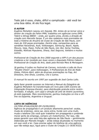 Todo job é osso, chato, difícil e complicado - até você ter
uma boa idéia. Aí ele fica legal.
O AUTOR
Eugênio Mohallem nasceu em Itajubá, MG. Antes de se tornar sócio e
diretor de criação da Fallon PMA, trabalhou em agências como DM9,
Talent e Almap BBDO – onde, por quatro anos, dividiu a direção de
criação com Marcello Serpa. É um dos redatores mais premiados de
toda a história do Anuário do Clube de Criação de São Paulo, com
mais de 330 peças premiadas. Dentre elas, campanhas para as
sandálias Havaianas, Audi, Volkswagen, Samsung, Bayer, Apple,
Mizuno, Veja, Pepsi, Folha de São Paulo, Uol, Bol, Semp Toshiba,
Estadão, Notícias Populares, Sharp, Itaú Seguros, Valisère e muitos
outros.
Profissional de Criação do Ano 2000 segundo a APP é um dos poucos
criadores a ter recebido por duas vezes o disputado Prêmio Caboré –
Profissional de Criação do Ano, dado pela Revista Meio & Mensagem.
Já ganhou 9 Leões no Festival de Cannes, incluindo o Leão de Ouro
"Double Check", para Volkswagen, 4 Profissionais do Ano da Rede
Globo, Prêmio Abril, além de diversas premiações no Fiap, Art
Directors, One Show, Londres, Clio e outros.
O manual foi escrito em 1997 por sugestão de José Carlos Lollo.
Após fazer grande sucesso na Internet,o Manual do Estagiário de
Eugênio Mohallem foi transformado em livro pelo CIEE (Centro de
Integração Empresa-Escola), para distribuição gratuita entre recémformados. A edição, com capa e direção de arte de André Laurentino,
já está esgotada. Mais recentemente, ganhou traduções on-line e offline na Espanha, Argentina e Uruguai.

LISTA DE AGÊNCIAS
(ÚLTIMA ATUALIZAÇÃO EM 25/09/2003)
Agência de propaganda é um produto altamente perecível: acaba,
muda de endereço, sócio sai, sócio entra, funde com uma multi,
muda o telefone (Se você quer trabalhar em propaganda e pretende
morar perto do emprego, compre um motorhome). Por isso, não
posso garantir que esta lista das agências de São Paulo – gentilmente
elaborada por Marcelo Aragão – ainda esteja atualizada no momento
em que você a ler. Caso precise saber do telefone de uma agência
que não esteja aqui, ligue para o Clube de Criação (11-3030.9322)

 