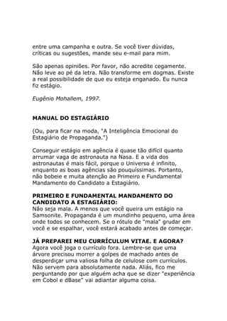 entre uma campanha e outra. Se você tiver dúvidas,
críticas ou sugestões, mande seu e-mail para mim.
São apenas opiniões. Por favor, não acredite cegamente.
Não leve ao pé da letra. Não transforme em dogmas. Existe
a real possibilidade de que eu esteja enganado. Eu nunca
fiz estágio.
Eugênio Mohallem, 1997.

MANUAL DO ESTAGIÁRIO
(Ou, para ficar na moda, "A Inteligência Emocional do
Estagiário de Propaganda.")
Conseguir estágio em agência é quase tão difícil quanto
arrumar vaga de astronauta na Nasa. E a vida dos
astronautas é mais fácil, porque o Universo é infinito,
enquanto as boas agências são pouquíssimas. Portanto,
não bobeie e muita atenção ao Primeiro e Fundamental
Mandamento do Candidato a Estagiário.
PRIMEIRO E FUNDAMENTAL MANDAMENTO DO
CANDIDATO A ESTAGIÁRIO:
Não seja mala. A menos que você queira um estágio na
Samsonite. Propaganda é um mundinho pequeno, uma área
onde todos se conhecem. Se o rótulo de "mala" grudar em
você e se espalhar, você estará acabado antes de começar.
JÁ PREPAREI MEU CURRÍCULUM VITAE. E AGORA?
Agora você joga o currículo fora. Lembre-se que uma
árvore precisou morrer a golpes de machado antes de
desperdiçar uma valiosa folha de celulose com currículos.
Não servem para absolutamente nada. Aliás, fico me
perguntando por que alguém acha que se dizer "experiência
em Cobol e dBase" vai adiantar alguma coisa.

 