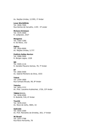 Av. Nações Unidas, 12.995, 1º Andar
Lowe WorldWide
Tel: 3046-7500
Rua Gomes de Carvalho, 1195 - 5º andar
McCann-Erickson
Tel: 5576-3000
R. Loefgreen, 2527
Neogama
Tel: 3365-1280
R. Do Rócio, 152
Ogilvy
Tel: 3024-9000
Av. Nações Unidas, 5.777
Publicis Salles Norton
Tel: 5088-3000
R. Borges Lagoa, 1328
QG
Tel: 5505-1116
R. Geraldo Flausino Gomes, 78, 7º Andar
ST
Tel: 3066-5400
Av. Gabriel Monteiro da Silva, 1033
Talent
Tel: 3704-1800
Rua Campos Bicudo, 98, 8º Andar
Taterka
Tel: 3053-7777
Av. Pres. Juscelino Kubitschek, 1726, 23º Andar
TBWA/BRASIL
Tel: 3038-0500
R. Butantã, 518, 6º Andar
Touché
Tel: 3078-2323
Av. Nove de Julho, 4865, 1A
UpGrade
Tel: 5645-3300
Av. Prof. Manoelito de Ornellas, 303, 1º Andar
W/Brasil
Tel: 3257-7788
Rua Novo Horizonte, 78

 