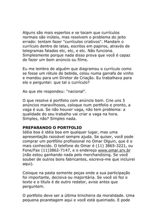 Alguns são mais espertos e se tocam que currículos
normais são inúteis, mas resolvem o problema do jeito
errado: tentam fazer "currículos criativos". Mandam o
currículo dentro de latas, escritos em papiros, através de
telegramas falados etc, etc, e etc. Não funciona.
Simplesmente porque nada disso prova que você é capaz
de fazer um bom anúncio ou filme.
Eu me lembro de alguém que diagramou o currículo como
se fosse um rótulo de bebida, colou numa garrafa de vinho
e mandou para um Diretor de Criação. Eu trabalhava para
ele e perguntei: que tal o currículo?
Ao que ele respondeu: "nacional".
O que resolve é portfolio com anúncio bom. Crie uns 5
anúncios maravilhosos, coloque num portfolio e pronto, a
vaga é sua. Se não houver vaga, não tem problema: a
qualidade do seu trabalho vai criar a vaga na hora.
Simples, não? Simples nada.
PREPARANDO O PORTFOLIO
Idéia boa é idéia boa em qualquer lugar, mas uma
apresentação razoável sempre ajuda. Se quiser, você pode
comprar um portfólio profissional no Omar Olguin, que é o
mais conhecido. O telefone do Omar é (11) 3865-3221, ou
Fone/Fax (11)3862-7147, e o endereço www.omar.srv.br
(não estou ganhando nada pelo merchandising. Se você
souber de outros bons fabricantes, escreva-me que incluirei
aqui).
Coloque na pasta somente peças onde a sua participação
foi importante, decisiva ou majoritária. Se você só fez o
texto e o título é de outro redator, avise antes que
perguntem.
O portfolio deve ser a última trincheira da moralidade. Uma
pequena picaretagem aqui e você está queimado. E pode

 
