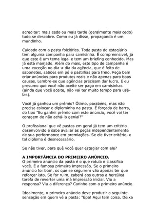 acreditar: mais cedo ou mais tarde (geralmente mais cedo)
tudo se descobre. Como eu já disse, propaganda é um
mundinho.
Cuidado com a pasta folclórica. Toda pasta de estagiário
tem alguma campanha para camisinha. É compreensível, já
que este é um tema legal e tem um briefing conhecido. Mas
já está manjado. Além do mais, este tipo de campanha é
uma exceção no dia-a-dia da agência, que é feito de
sabonetes, sabões em pó e pastilhas para freio. Pega bem
criar anúncios para produtos reais e não apenas para boas
causas. Lembre-se que agências precisam dar lucro. E eu
presumo que você não aceite ser pago em camisinhas
(ainda que você aceite, não vai ter muito tempo para usálas).
Você já ganhou um prêmio? Ótimo, parabéns, mas não
precisa colocar o diplominha na pasta. É forçada de barra,
do tipo "Eu ganhei prêmio com este anúncio, você vai ter
coragem de não achá-lo genial?"
O profissional que vê pastas em geral já tem um critério
desenvolvido e sabe avaliar as peças independentemente
de sua performance em premiações. Se ele tiver critério, o
tal diploma é desnecessário.
Se não tiver, para quê você quer estagiar com ele?
A IMPORTÂNCIA DO PRIMEIRO ANÚNCIO.
O primeiro anúncio da pasta é o que rotula e classifica
você. É a famosa primeira impressão. Se o primeiro
anúncio for bom, os que se seguirem vão apenas ter que
reforçar isto. Se for ruim, caberá aos outros a hercúlea
tarefa de reverter uma má impressão inicial. Viu a
responsa? Viu a diferença? Carinho com o primeiro anúncio.
Idealmente, o primeiro anúncio deve produzir a seguinte
sensação em quem vê a pasta: "Epa! Aqui tem coisa. Deixa

 