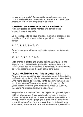 eu ver se tem mais". Peça opinião de colegas, promova
uma votação secreta na sua casa, pergunte ao zelador do
prédio, mas não erre no primeiro anúncio.
A ORDEM DOS FATORES ALTERA A PROPOSTA.
Minha sugestão de como montar um portfólio que
impressiona é a seguinte:
Comece dispondo os seus anúncios numa fila crescente de
qualidade. Primeiro o meia-boca, por último o melhor
deles:
1, 2, 3, 4, 5, 6, 7, 8, 9, 10.
Depois, pegue o último (o melhor) e coloque na frente de
todos:
10, 1, 2, 3, 4, 5, 6 ,7, 8, 9.
Está pronta a pasta: um grande anúncio abrindo - e em
seguida um crescendo de qualidade. Naquela bolsinha
lateral, você põe os discutíveis e polêmicos. E só os mostra
se for necessário ou se houver clima para tanto.
PEÇAS POLÊMICAS E OUTRAS ESQUISITICES.
Regra: o que é consenso vem primeiro, o que é discutível e
polêmico, só no final. Não fui eu quem inventou isso. Esta é
uma regra básica de retórica. Tanto que ninguém começa
um discurso com "Sou a favor da pena de morte". Em
geral, começa-se com pontos em que todos concordam,
tais como "É preciso diminuir a violência".
No portfólio é a mesma coisa: só depois de "ganhar" quem
está vendo a pasta, é que você pode arriscar e mostrar
aquela peça que 9 entre 10 pessoas acham que é delírio. E
principalmente aquela peça que é igualzinha a uma outra
que está no anuário, mas que você jura ter feito primeiro.
Pois só depois de ver vários anúncios bons seus, só depois

 