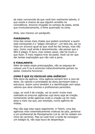 de estar convencido de que você tem realmente talento, é
que existe a chance de que alguém acredite na
coincidência. Anúncio chupado no começo da pasta, ainda
que involuntariamente, é filme queimado na certa.
Aliás, isso merece um parágrafo.
PARÁGRAFO:
Uma das coisas mais chatas que podem acontecer a quem
está começando é o "plágio retroativo": um belo dia, sai na
Veja um anuncio igual ao que você fez faz tempo, mas não
saiu. Como você ainda é desconhecido, vão pensar que o
SEU é plágio. É duro, mas nestes casos, não há muito o
que fazer. É mais negócio tirar da pasta. Você vai ter que
dar tantas explicações que não vale a pena.
E FINALMENTE:
Além de todas essas preocupações, não se esqueça de
colocar uns 5 ou 6 anúncios indiscutivelmente geniais na
pasta. Costuma funcionar.
COMO É QUE EU ESCOLHO UMA AGÊNCIA?
Pelo dono da agência. Uma agência sempre tem a cara do
dono. Os valores e prioridades do dono permeiam toda a
estrutura. Assim como também é a identificação com estes
valores que atrai clientes e profissionais parecidos.
Logo, se você é de criação, vai se sentir muito mais
realizado se procurar agências cujo dono seja de criação.
Certamente serão agências onde a criação vai ter mais
peso e mais voz que, por exemplo, numa agência de
mídias.
Mas não siga esta regra cegamente. A Talent, uma das
agências mais sistematicamente criativas do país, pertence
a um profissional de Planejamento (vá lá, ele foi redator em
início de carreira). Mas se você tiver a sorte de conseguir
um estágio lá, não seja louco de desperdiçar.

 