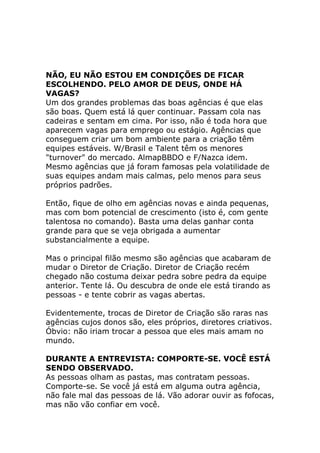NÃO, EU NÃO ESTOU EM CONDIÇÕES DE FICAR
ESCOLHENDO. PELO AMOR DE DEUS, ONDE HÁ
VAGAS?
Um dos grandes problemas das boas agências é que elas
são boas. Quem está lá quer continuar. Passam cola nas
cadeiras e sentam em cima. Por isso, não é toda hora que
aparecem vagas para emprego ou estágio. Agências que
conseguem criar um bom ambiente para a criação têm
equipes estáveis. W/Brasil e Talent têm os menores
"turnover" do mercado. AlmapBBDO e F/Nazca idem.
Mesmo agências que já foram famosas pela volatilidade de
suas equipes andam mais calmas, pelo menos para seus
próprios padrões.
Então, fique de olho em agências novas e ainda pequenas,
mas com bom potencial de crescimento (isto é, com gente
talentosa no comando). Basta uma delas ganhar conta
grande para que se veja obrigada a aumentar
substancialmente a equipe.
Mas o principal filão mesmo são agências que acabaram de
mudar o Diretor de Criação. Diretor de Criação recém
chegado não costuma deixar pedra sobre pedra da equipe
anterior. Tente lá. Ou descubra de onde ele está tirando as
pessoas - e tente cobrir as vagas abertas.
Evidentemente, trocas de Diretor de Criação são raras nas
agências cujos donos são, eles próprios, diretores criativos.
Óbvio: não iriam trocar a pessoa que eles mais amam no
mundo.
DURANTE A ENTREVISTA: COMPORTE-SE. VOCÊ ESTÁ
SENDO OBSERVADO.
As pessoas olham as pastas, mas contratam pessoas.
Comporte-se. Se você já está em alguma outra agência,
não fale mal das pessoas de lá. Vão adorar ouvir as fofocas,
mas não vão confiar em você.

 