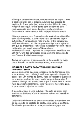 Não fique tentando explicar, contextualizar as peças. Deixe
o portfólio falar por si próprio. Anúncio que precisa de
explicação é, em princípio, anúncio ruim. Além do mais,
ninguém consegue ler um texto com alguém do lado
matraqueando sem parar. Lembre-se do primeiro e
fundamental mandamento. Não seja porfólio-sem-alça.
Não seja presunçoso. Provavelmente você ainda não é tão
bom quanto pensa. E, ainda que seja, talvez não seja o
suficiente. A concorrência hoje em dia, entre estagiários,
está assustadora. Um dia surgiu uma vaga numa agência
em que eu trabalhava. Pensa que o pessoal veio com idéias
rabiscadas em papel almaço? Nada disso.
Profissionalíssimos. Lay-outs de computador. Portfólios em
CD-ROM. Um dos canditados tinha até filme concorrendo
em Cannes. E não levou a vaga.
Tenha sorte de ser a pessoa certa na hora certa no lugar
certo. Eu não sei onde se compra isso, mas arranje.
MOSTREI A PASTA PARA TODO MUNDO E NÃO
CONSEGUI NADA.
Você é que pensa que não conseguiu nada. Conseguiu sim:
a esta altura, seu critério já está mais apurado. Depois de
passar por um monte de gente, você já descobriu quais são
os anúncios realmente bons, quais os meia-boca, etc. O
pessoal diverge um pouco, mas o que é muito bom e muito
ruim aparecem claramente. Isso vale ouro. Aproveite para
ir promovendo ajustes na pasta.
O que dá origem a uma subdica: não cole as peças com
adesivo muito forte. Colar e descolar vai ser um exercício
constante.
Cuidado também com as peças xerocadas: elas soltam um
pó que gruda no acetato da pasta, estragando o portfolio.
Se não der para evitar a xerox, experimente jogar um

 