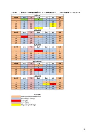 ANEXO I - CALENDÁRIO DO ESTÁGIO SUPERVISIONADO I - 7º PERÍODO ENFERMAGEM
AGOSTO
DOM SEG TER QUA QUI SEX SAB
1 2 3 4 5 6
7 8 9 10 11 12 13
14 15 16 17 18 19 20
21 22 23 24 25 26 27
28 29 30 31
SETEMBRO
DOM SEG TER QUA QUI SEX SAB
1 2 3
4 5 6 7 8 9 10
11 12 13 14 15 16 17
18 19 20 21 22 23 24
25 26 27 28 29 30
OUTUBRO
DOM SEG TER QUA QUI SEX SAB
1
2 3 4 5 6 7 8
9 10 11 12 13 14 15
16 17 18 19 20 21 22
23 24 25 26 27 28 29
30 31
NOVEMBRO
DOM SEG TER QUA QUI SEX SAB
1 2 3 4 5
6 7 8 9 10 11 12
13 14 15 16 17 18 19
20 21 22 23 24 25 26
27 28 29 30
DEZEMBRO
DOM SEG TER QUA QUI SEX SAB
1 2 3
4 5 6 7 8 9 10
11 12 13 14 15 16 17
18 19 20 21 22 23 24
25 26 27 28 28 30 31
LEGENDA
Domingos/sábados e feriados
Dias letivos - Estágio
Avaliações
Aula teórica
Etapas projeto Estágio
10
 