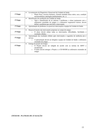 1ª Etapa
• Levantamento do Diagnóstico Situacional da Unidade de Saúde.
o Planta física, recursos humanos, clientela atendida (faixa etária, sexo, condição
socioeconômica, patologias predominantes, etc...);
2ª Etapa
• Identificação dos problemas da Unidade de Saúde.
o Após a identificação de no máximo 3 problemas, o aluno juntamente com o
enfermeiro orientador de estágio e o enfermeiro responsável técnico, deverá
definir o problema que será feito a intervenção;
3ª Etapa • Apresentação do problema e as possíveis intervenções à equipe da Unidade de Saúde.
4ª Etapa
• Desenvolvimento das intervenções propostas no campo de estágio.
o O aluno deverá relatar todas as intervenções, dificuldades, facilidades e
resultados obtidos;
5ª Etapa
• Apresentação dos resultados obtidos após intervenções e sugestões de melhorias pra o
serviço.
o A apresentação deverá ser dirigida à equipe da Unidade de Saúde e enfermeiro
orientador de estágio.
6ª Etapa
• Entrega do projeto de Estágio.
o O Projeto deverá ser redigido de acordo com as normas da ABNT e
encadernado.
o O aluno deverá entregar o Projeto e o CD ROOM ao enfermeiro orientador de
estágio.
ANEXO III – PLANILHA DE AVALIAÇÃO
13
 