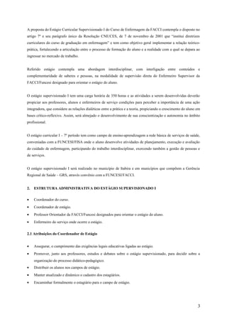 A proposta do Estágio Curricular Supervisionado I do Curso de Enfermagem da FACCI contempla o disposto no
artigo 7º e seu parágrafo único da Resolução CNE/CES, de 7 de novembro de 2001 que “institui diretrizes
curriculares do curso de graduação em enfermagem” e tem como objetivo geral implementar a relação teórico-
prática, fortalecendo a articulação entre o processo de formação do aluno e a realidade com a qual se depara ao
ingressar no mercado de trabalho.
Referido estágio contempla uma abordagem interdisciplinar, com interligação entre conteúdos e
complementaridade de saberes e pessoas, na modalidade de supervisão direta do Enfermeiro Supervisor da
FACCI/Funcesi designado para orientar o estágio do aluno.
O estágio supervisionado I tem uma carga horária de 350 horas e as atividades a serem desenvolvidas deverão
propiciar aos professores, alunos e enfermeiros de serviço condições para perceber a importância de uma ação
integradora, que considere as relações dialéticas entre a prática e a teoria, propiciando o crescimento do aluno em
bases crítico-reflexivo. Assim, será almejado o desenvolvimento de sua conscientização e autonomia no âmbito
profissional.
O estágio curricular I – 7º período tem como campo de ensino-aprendizagem a rede básica de serviços de saúde,
conveniadas com a FUNCESI/FISA onde o aluno desenvolve atividades de planejamento, execução e avaliação
do cuidado de enfermagem, participando do trabalho interdisciplinar, exercendo também a gestão de pessoas e
de serviços.
O estágio supervisionado I será realizado no município de Itabira e em municípios que compõem a Gerência
Regional de Saúde – GRS, através convênio com a FUNCESI/FACCI.
2. ESTRUTURA ADMINISTRATIVA DO ESTÁGIO SUPERVISIONADO I
• Coordenador do curso.
• Coordenador de estágio.
• Professor Orientador da FACCI/Funcesi designados para orientar o estágio do aluno.
• Enfermeiro do serviço onde ocorre o estágio.
2.1 Atribuições do Coordenador de Estágio
• Assegurar, o cumprimento das exigências legais educativas ligadas ao estágio.
• Promover, junto aos professores, estudos e debates sobre o estágio supervisionado, para decidir sobre a
organização do processo didático-pedagógico.
• Distribuir os alunos nos campos de estágio.
• Manter atualizado e dinâmico o cadastro dos estagiários.
• Encaminhar formalmente o estagiário para o campo de estágio.
3
 