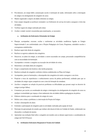 • Providenciar, em tempo hábil, comunicação escrita à instituição de saúde, informando sobre a interrupção
do estágio e/ou desligamento do estagiário do curso.
• Manter organizado o arquivo de dados referentes ao estágio.
• Estar sempre integrado ao professor orientador e ao Enfermeiro do serviço de modo a assegurar o êxito das
atividades.
• Verificar seguro de estágio realizado pelo aluno
• Avaliar o estado vacinal e encaminhar para atualizações, se necessário.
a. Atribuições do Enfermeiro Orientador de Estágio
• Planejar, acompanhar, executar, avaliar e realimentar as atividades acadêmicas ligadas ao Estágio
Supervisionado I, em conformidade com o Projeto Pedagógico do Curso, Programas, calendário escolar e
cronogramas estabelecidos.
• Realizar supervisão direta do estagiário.
• Realizar os registros cadastrais dos estagiários.
• Descrever, no plano de estágio, as atividades a serem executadas em campo, procurando compatibilizá-las
com as necessidades da Instituição.
• Acompanhar e orientar o estagiário na execução das atividades de rotina.
• Determinar a atividade diária do estagiário.
• Exigir o cumprimento dos horários e das tarefas propostas.
• Realizar avaliação do estagiário conforme critérios estabelecidos no Plano de Estágio
• Acompanhar, junto às Instituições, o desempenho dos estagiários de modo a assegurar o seu êxito.
• Propiciar a troca de experiências e conhecimentos acerca da prática profissional, cuidando para que as
atividades de estágio sejam compatíveis com a área de formação do estudante.
• Auxiliar o estagiário na solução de possíveis problemas ou dificuldades que possam surgir no decorrer do
estágio (corrigir falhas).
• Comunicar, por escrito, ao coordenador de estágio a interrupção e/ou desligamento do estagiário do curso ou
qualquer eventualidade que impeça o bom andamento das atividades didático-pedagógicas da prática.
• Elaborar relatórios para o coordenador de estágio do curso.
• Definir com o aluno o problema e a intervenção do Projeto de Estágio.
• Avaliar o desempenho do aluno.
• Estimular a participação do estagiário junto às atividades realizadas pela equipe do local.
• Participar da apresentação de estudos que tenham sido desenvolvidos na Unidade de Saúde, colaborando nas
discussões e avaliação do mesmo.
• Apresentar sua avaliação final sobre o estagiário em reunião com os demais supervisores e coordenadora do
estágio da FACCI/Funcesi.
b. Atribuições Enfermeiro Responsável Técnico da Unidade
4
 