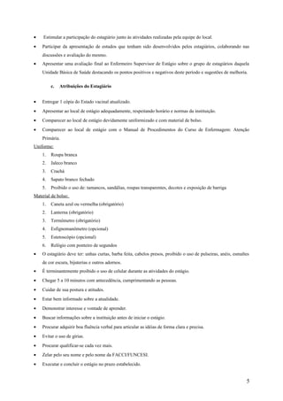 • Estimular a participação do estagiário junto às atividades realizadas pela equipe do local.
• Participar da apresentação de estudos que tenham sido desenvolvidos pelos estagiários, colaborando nas
discussões e avaliação do mesmo.
• Apresentar uma avaliação final ao Enfermeiro Supervisor de Estágio sobre o grupo de estagiários daquela
Unidade Básica de Saúde destacando os pontos positivos e negativos deste período e sugestões de melhoria.
c. Atribuições do Estagiário
• Entregar 1 cópia do Estado vacinal atualizado.
• Apresentar ao local de estágio adequadamente, respeitando horário e normas da instituição.
• Comparecer ao local de estágio devidamente uniformizado e com material de bolso.
• Comparecer ao local de estágio com o Manual de Procedimentos do Curso de Enfermagem: Atenção
Primária.
Uniforme:
1. Roupa branca
2. Jaleco branco
3. Crachá
4. Sapato branco fechado
5. Proibido o uso de: tamancos, sandálias, roupas transparentes, decotes e exposição de barriga
Material de bolso:
1. Caneta azul ou vermelha (obrigatório)
2. Lanterna (obrigatório)
3. Termômetro (obrigatório)
4. Esfignomanômetro (opcional)
5. Estetoscópio (opcional)
6. Relógio com ponteiro de segundos
• O estagiário deve ter: unhas curtas, barba feita, cabelos presos, proibido o uso de pulseiras, anéis, esmaltes
de cor escura, bijuterias e outros adornos.
• É terminantemente proibido o uso de celular durante as atividades do estágio.
• Chegar 5 a 10 minutos com antecedência, cumprimentando as pessoas.
• Cuidar de sua postura e atitudes.
• Estar bem informado sobre a atualidade.
• Demonstrar interesse e vontade de aprender.
• Buscar informações sobre a instituição antes de iniciar o estágio.
• Procurar adquirir boa fluência verbal para articular as idéias de forma clara e precisa.
• Evitar o uso de gírias.
• Procurar qualificar-se cada vez mais.
• Zelar pelo seu nome e pelo nome da FACCI/FUNCESI.
• Executar e concluir o estágio no prazo estabelecido.
5
 