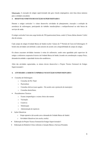 Observação: A execução do estágio supervisionado não gera vínculo empregatício, nem ônus dessa natureza
para a entidade concedente
3. DESENVOLVIMENTO DO ESTÁGIO SUPERVISIONADO I
Durante o estágio curricular I o aluno desenvolve atividades de planejamento, execução e avaliação da
assistência de enfermagem; participando do trabalho interdisciplinar e multiprofissional na rede básica de
serviços de saúde.
O estágio curricular I tem uma carga horária de 350 (quatrocentas) horas, sendo 4,5 horas diárias durante 3 (três)
dias da semana.
Cada campo de estágio (Unidade Básica de Saúde) recebe 5 alunos do 7º Período do Curso de Enfermagem. O
horário das atividades será definido a cada semestre de acordo com a disponibilidade do campo de estágio.
Os alunos executam atividades inerentes à rotina do enfermeiro, sendo estas agendadas pelo supervisor de
estágio e enfermeiro responsável técnico da Unidade Básica de Saúde, levando em consideração o espaço físico,
demanda da unidade e capacidade técnica dos acadêmicos.
Além das atividades supracitadas, os alunos devem desenvolver o Projeto Técnico Estrutural do Estágio
Supervisionado I.
4. ATIVIDADES A SEREM CUMPRIDAS NO ESTÁGIO SUPERVISIONADO I
• Consultas de Enfermagem
o Consultas de Pré- Natal
o Puericultura
o Consultas eletivas (casos agudos – De acordo com o protocolo do município)
o Consultas domiciliares
• Procedimentos Técnicos
o Exame citopatológico e exame clínico das mamas
o Vacinação
o Curativos
o Nebulização
o Administração de injetáveis
• Ações Educativas
o Grupo operativo (de acordo com a demanda da Unidade Básica de Saúde)
o Atividades Educativas (em escola, creche)
• Elaboração do Projeto Técnico Estrutural do Estágio Supervisionado I
• Elaboração de Relatório Crítico referente à Atenção Básica e Serviços Prestados
6
 