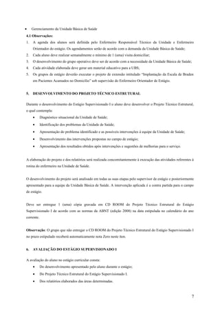 • Gerenciamento da Unidade Básica de Saúde
4.1 Observações:
1. A agenda dos alunos será definida pelo Enfermeiro Responsável Técnico da Unidade e Enfermeiro
Orientador do estágio. Os agendamentos serão de acordo com a demanda da Unidade Básica de Saúde;
2. Cada aluno deve realizar semanalmente o mínimo de 1 (uma) visita domiciliar;
3. O desenvolvimento do grupo operativo deve ser de acordo com a necessidade da Unidade Básica de Saúde;
4. Cada atividade elaborada deve gerar um material educativo para a UBS;
5. Os grupos de estágio deverão executar o projeto de extensão intitulado “Implantação da Escala de Braden
em Pacientes Acamados no Domicílio” sob supervisão do Enfermeiro Orientador de Estágio.
5. DESENVOLVIMENTO DO PROJETO TÉCNICO ESTRUTURAL
Durante o desenvolvimento do Estágio Supervisionado I o aluno deve desenvolver o Projeto Técnico Estrutural,
o qual contempla:
• Diagnóstico situacional da Unidade de Saúde;
• Identificação dos problemas da Unidade de Saúde;
• Apresentação do problema identificado e as possíveis intervenções à equipe da Unidade de Saúde;
• Desenvolvimento das intervenções propostas no campo de estágio;
• Apresentação dos resultados obtidos após intervenções e sugestões de melhorias para o serviço.
A elaboração do projeto e dos relatórios será realizada concomitantemente à execução das atividades referentes à
rotina do enfermeiro na Unidade de Saúde.
O desenvolvimento do projeto será analisado em todas as suas etapas pelo supervisor de estágio e posteriormente
apresentado para a equipe da Unidade Básica de Saúde. A intervenção aplicada é a contra partida para o campo
de estágio.
Deve ser entregue 1 (uma) cópia gravada em CD ROOM do Projeto Técnico Estrutural do Estágio
Supervisionado I de acordo com as normas da ABNT (edição 2008) na data estipulada no calendário do ano
corrente.
Observação: O grupo que não entregar o CD ROOM do Projeto Técnico Estrutural do Estágio Supervisionado I
no prazo estipulado receberá automaticamente nota Zero neste íten.
6. AVALIAÇÃO DO ESTÁGIO SUPERVISIONADO I
A avaliação do aluno no estágio curricular consta:
• Do desenvolvimento apresentado pelo aluno durante o estágio;
• Do Projeto Técnico Estrutural do Estágio Supervisionado I.
• Dos relatórios elaborados das áreas determinadas.
7
 