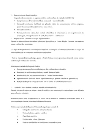 1. Desenvolvimento durante o estágio:
Em geral, serão considerados os seguintes critérios conforme ficha de avaliação (ANEXO IV):
• Cumprimento dos deveres (pontualidade, assiduidade e responsabilidade).
• Capacidade profissional (habilidade de aplicação prática dos conhecimentos teóricos, empenho,
proatividade (independência) iniciativa e senso crítico).
• Atividades científicas.
• Postura profissional e ética. Será avaliada a habilidade de relacionarem-se com os profissionais de
enfermagem, outros profissionais de saúde, funcionários e o público alvo.
2. Projeto Técnico Estrutural do Estágio Supervisionado I.
Durante o desenvolvimento do estágio cada grupo deve elaborar o Projeto Técnico Estrutural com todas as
etapas estabelecidas supracitadas.
As etapas do Projeto Técnico Estrutural (anexo II) devem ser entregues ao Enfermeiro Orientador do Estágio em
datas estabelecidas no cronograma, assim como o projeto final.
Tanto as etapas do Projeto de Estágio, quanto o Projeto final devem ser apresentadas de acordo com as normas
de formatação estabelecidas (anexo II).
Critérios de Avaliação do Projeto de Estágio:
• Entrega das etapas do Projeto de Estágio em data estabelecida no calendário;
• Relevância do problema identificado na Unidade Básica de Saúde;
• Resolutividade das intervenções realizadas na Unidade Básica de Saúde;
• Apresentação dos resultados obtidos (tipo de apresentação, postura, conteúdo da apresentação);
• Redação do Projeto de Estágio de acordo com as normas de formatação estabelecidas.
3. Relatório Crítico referente à Atenção Básica e Serviços Prestados
Durante o desenvolvimento do estágio o aluno deve elaborar um relatório crítico contemplando temas definidos
pelo enfermeiro orientador:
O relatório crítico deve ser apresentado de acordo com as normas de formatação estabelecidas (anexo II) e
entregue ao supervisor nas datas estabelecidas no cronograma.
Critérios de Avaliação do Relatório Crítico do Estágio Supervisionado II:
• Entrega dos relatórios nas datas estabelecidas;
• Contemplação dos aspectos exigidos;
• Capacidade de crítica;
• Pertinência das críticas elaboradas;
• Redação dos relatórios de acordo com a formatação exigida.
8
 