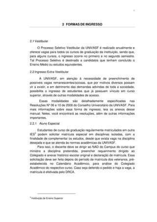 9




                                 2 FORMAS DE INGRESSO




2.1 Vestibular

     O Processo Seletivo Vestibular da UNIVASF é realizado anualmente e
oferece vagas para todos os cursos de graduação da instituição, sendo que,
para alguns cursos, o ingresso ocorre no primeiro e no segundo semestre.
Tal Processo Seletivo é destinado a candidatos que tenham concluído o
Ensino Médio ou estudos equivalentes.

2.2 Ingresso Extra Vestibular

       A UNIVASF, em atenção à necessidade de preenchimento de
possíveis vagas remanescentes/ociosas, que por motivos diversos possam
vir a existir, e em detrimento das demandas advindas de toda a sociedade,
possibilita o ingresso de estudantes que já possuam vínculo em curso
superior, através de outras modalidades de acesso.
       Essas modalidades são detalhadamente especificadas nas
Resoluções Nº 06 e 10 de 2008 do Conselho Universitário da UNIVASF. Para
mais informações sobre essa forma de ingresso, leia os anexos desse
manual. Neles, você encontrará as resoluções, além de outras informações
importantes.
2.2.1 Aluno Especial

       Estudantes de curso de graduação regularmente matriculados em outra
       3
IES podem solicitar matrícula especial em disciplinas isoladas, com a
finalidade de complementar os estudos, desde que exista vaga na disciplina
desejada e que se atenda às normas acadêmicas da UNIVASF.
       Para isso, o discente deve se dirigir ao NAD do Campus do curso que
ministra a disciplina pretendida, preencher requerimento dirigido ao
Colegiado e anexar histórico escolar original e declaração de matrícula. Essa
solicitação deve ser feita depois do período de matrícula dos veteranos, pré-
estabelecida no Calendário Acadêmico, para análise do Colegiado
Acadêmico do respectivo curso. Caso seja deferido o pedido e haja a vaga, a
matrícula é efetivada pelo DRCA.




3
    Instituição de Ensino Superior
 