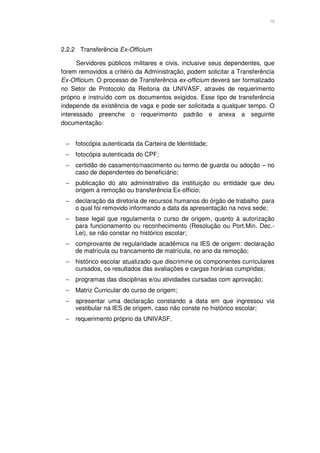 10




2.2.2 Transferência Ex-Officium

      Servidores públicos militares e civis, inclusive seus dependentes, que
forem removidos a critério da Administração, podem solicitar a Transferência
Ex-Officium. O processo de Transferência ex-officium deverá ser formalizado
no Setor de Protocolo da Reitoria da UNIVASF, através de requerimento
próprio e instruído com os documentos exigidos. Esse tipo de transferência
independe da existência de vaga e pode ser solicitada a qualquer tempo. O
interessado preenche o requerimento padrão e anexa a seguinte
documentação:


 −   fotocópia autenticada da Carteira de Identidade;
 −   fotocópia autenticada do CPF;
 −   certidão de casamento/nascimento ou termo de guarda ou adoção – no
     caso de dependentes do beneficiário;
 −   publicação do ato administrativo da instituição ou entidade que deu
     origem à remoção ou transferência Ex-officio;
 −   declaração da diretoria de recursos humanos do órgão de trabalho para
     o qual foi removido informando a data da apresentação na nova sede;
 −   base legal que regulamenta o curso de origem, quanto à autorização
     para funcionamento ou reconhecimento (Resolução ou Port.Min. Dec.-
     Lei), se não constar no histórico escolar;
 −   comprovante de regularidade acadêmica na IES de origem: declaração
     de matrícula ou trancamento de matrícula, no ano da remoção;
 −   histórico escolar atualizado que discrimine os componentes curriculares
     cursados, os resultados das avaliações e cargas horárias cumpridas;
 −   programas das disciplinas e/ou atividades cursadas com aprovação;
 −   Matriz Curricular do curso de origem;
 −   apresentar uma declaração constando a data em que ingressou via
     vestibular na IES de origem, caso não conste no histórico escolar;
 −   requerimento próprio da UNIVASF.
 