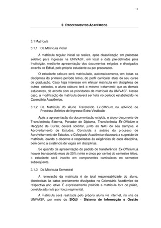 11




                      3 PROCEDIMENTOS ACADÊMICOS




3.1 Matrícula

3.1.1 Da Matrícula inicial

       A matrícula regular inicial se realiza, após classificação em processo
seletivo para ingresso na UNIVASF, em local e data pré-definidos pela
Instituição, mediante apresentação dos documentos exigidos e divulgados
através de Edital, pelo próprio estudante ou por procurador.
      O estudante calouro será matriculado, automaticamente, em todas as
disciplinas do primeiro período letivo, do perfil curricular atual do seu curso
de graduação. Caso haja interesse em efetuar matrícula em disciplinas de
outros períodos, o aluno calouro terá o mesmo tratamento que os demais
estudantes, de acordo com as prioridades de matrícula da UNIVASF. Nesse
caso, a modificação de matrícula deverá ser feita no período estabelecido no
Calendário Acadêmico.

3.1.2 Da Matrícula do Aluno Transferido Ex-Officium ou advindo de
      Processo Seletivo de Ingresso Extra Vestibular

     Após a apresentação da documentação exigida, o aluno decorrente de
Transferência Externa, Portador de Diploma, Transferência Ex-Officium e
Reopção de Curso, deverá solicitar, junto ao NAD de seu Campus, o
Aproveitamento de Estudos. Concluída a análise do processo de
Aproveitamento de Estudos, o Colegiado Acadêmico elaborará a sugestão de
matrícula, ouvido o discente e respeitadas às exigências de cada disciplina,
bem como a existência de vagas em disciplinas.
     Se quando da apresentação do pedido de transferência Ex-Officium já
houver transcorrido mais de 25% (vinte e cinco por cento) do semestre letivo,
o estudante será inscrito em componentes curriculares no semestre
subseqüente.

3.1.3 Da Matrícula Semestral

     A renovação da matrícula é de total responsabilidade do aluno,
obedecidas às datas previamente divulgadas no Calendário Acadêmico do
respectivo ano letivo. É expressamente proibida a matrícula fora do prazo,
considerada nula por força regimental.
    A matrícula será realizada pelo próprio aluno via internet, no site da
UNIVASF, por meio do SIG@ - Sistema de Informação e Gestão
 