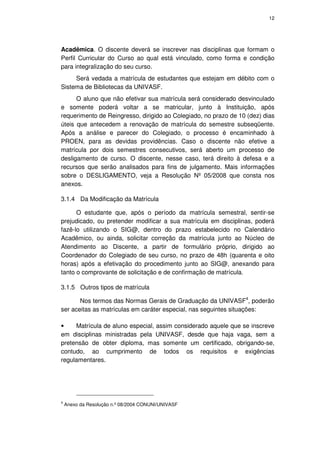 12




Acadêmica. O discente deverá se inscrever nas disciplinas que formam o
Perfil Curricular do Curso ao qual está vinculado, como forma e condição
para integralização do seu curso.
     Será vedada a matrícula de estudantes que estejam em débito com o
Sistema de Bibliotecas da UNIVASF.
      O aluno que não efetivar sua matrícula será considerado desvinculado
e somente poderá voltar a se matricular, junto à Instituição, após
requerimento de Reingresso, dirigido ao Colegiado, no prazo de 10 (dez) dias
úteis que antecedem a renovação de matrícula do semestre subseqüente.
Após a análise e parecer do Colegiado, o processo é encaminhado à
PROEN, para as devidas providências. Caso o discente não efetive a
matrícula por dois semestres consecutivos, será aberto um processo de
desligamento de curso. O discente, nesse caso, terá direito à defesa e a
recursos que serão analisados para fins de julgamento. Mais informações
sobre o DESLIGAMENTO, veja a Resolução Nº 05/2008 que consta nos
anexos.

3.1.4 Da Modificação da Matrícula

      O estudante que, após o período da matrícula semestral, sentir-se
prejudicado, ou pretender modificar a sua matrícula em disciplinas, poderá
fazê-lo utilizando o SIG@, dentro do prazo estabelecido no Calendário
Acadêmico, ou ainda, solicitar correção da matrícula junto ao Núcleo de
Atendimento ao Discente, a partir de formulário próprio, dirigido ao
Coordenador do Colegiado de seu curso, no prazo de 48h (quarenta e oito
horas) após a efetivação do procedimento junto ao SIG@, anexando para
tanto o comprovante de solicitação e de confirmação de matrícula.

3.1.5 Outros tipos de matrícula

       Nos termos das Normas Gerais de Graduação da UNIVASF4, poderão
ser aceitas as matrículas em caráter especial, nas seguintes situações:

•    Matrícula de aluno especial, assim considerado aquele que se inscreve
em disciplinas ministradas pela UNIVASF, desde que haja vaga, sem a
pretensão de obter diploma, mas somente um certificado, obrigando-se,
contudo, ao cumprimento de todos os requisitos e exigências
regulamentares.




4
    Anexo da Resolução n.º 08/2004 CONUNI/UNIVASF
 