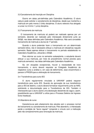 13




3.2 Cancelamento de Inscrição em Disciplina

     Ocorre em datas pré-definidas pelo Calendário Acadêmico. O aluno
calouro pode solicitar o cancelamento de disciplinas, desde que mantenha a
matrícula em pelo menos 3 (três) disciplinas. O aluno veterano fica obrigado
a cursar no mínimo 1 (uma) disciplina.

3.3 Trancamento de matrícula

    O trancamento de matrícula só poderá ser realizado apenas por um
semestre, devendo ser realizado pelo interessado diretamente junto ao
SIG@, nas datas definidas pelo Calendário Acadêmico. Não será concedido
trancamento de matrícula a alunos do 1º período.
     Quando o aluno pretender fazer o trancamento em um determinado
semestre letivo, não é necessário efetuar a matrícula em disciplinas naquele
semestre. Basta apenas efetuar o trancamento no período estabelecido no
Calendário Acadêmico, utilizando o SIG@.
     Para retornar ao curso no semestre subseqüente, o estudante deverá
efetuar a sua matrícula, por meio do procedimento normal previsto para
matrícula semestral, nas datas definidas pelo Calendário Acadêmico.
     Se, em situações excepcionais, houver a necessidade de novo
trancamento, o aluno deverá requisitar ao Colegiado Acadêmico do
respectivo curso a análise e, em caso de deferimento, esse encaminhará o
parecer à PROEN para a efetivação do trancamento.

3.4 Transferência para outra IES

       O aluno regularmente vinculado à UNIVASF poderá requerer
transferência para outra IES. Quando da aprovação da sua transferência
para a IES de destino, o aluno deverá formalizar requerimento junto ao NAD,
solicitando a documentação para a Transferência de IES. Também é
interessante que o aluno assine uma declaração desistindo da vaga e, assim,
possibilitando que a UNIVASF a utilize para o Processo Seletivo de Ingresso
Extra-Vestibular.

3.5 Abandono de curso

      Caracteriza-se pelo afastamento dos estudos sem o processo normal
de trancamento ou cancelamento de matrícula. Pelo abandono, o interessado
perde a condição de "aluno regular" rompendo o vínculo com a instituição
pelo não comparecimento para renovação da matrícula.
 