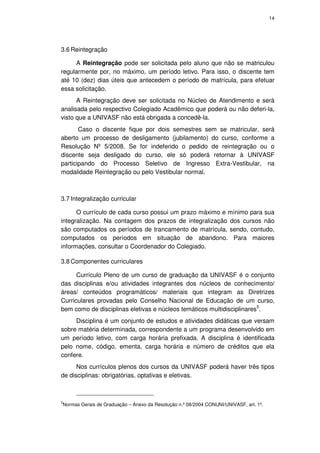 14




3.6 Reintegração

     A Reintegração pode ser solicitada pelo aluno que não se matriculou
regularmente por, no máximo, um período letivo. Para isso, o discente tem
até 10 (dez) dias úteis que antecedem o período de matrícula, para efetuar
essa solicitação.
      A Reintegração deve ser solicitada no Núcleo de Atendimento e será
analisada pelo respectivo Colegiado Acadêmico que poderá ou não deferi-la,
visto que a UNIVASF não está obrigada a concedê-la.
       Caso o discente fique por dois semestres sem se matricular, será
aberto um processo de desligamento (jubilamento) do curso, conforme a
Resolução Nº 5/2008. Se for indeferido o pedido de reintegração ou o
discente seja desligado do curso, ele só poderá retornar à UNIVASF
participando do Processo Seletivo de Ingresso Extra-Vestibular, na
modalidade Reintegração ou pelo Vestibular normal.



3.7 Integralização curricular

      O currículo de cada curso possui um prazo máximo e mínimo para sua
integralização. Na contagem dos prazos de integralização dos cursos não
são computados os períodos de trancamento de matrícula, sendo, contudo,
computados os períodos em situação de abandono. Para maiores
informações, consultar o Coordenador do Colegiado.

3.8 Componentes curriculares

      Currículo Pleno de um curso de graduação da UNIVASF é o conjunto
das disciplinas e/ou atividades integrantes dos núcleos de conhecimento/
áreas/ conteúdos programáticos/ materiais que integram as Diretrizes
Curriculares provadas pelo Conselho Nacional de Educação de um curso,
bem como de disciplinas eletivas e núcleos temáticos multidisciplinares5.
     Disciplina é um conjunto de estudos e atividades didáticas que versam
sobre matéria determinada, correspondente a um programa desenvolvido em
um período letivo, com carga horária prefixada. A disciplina é identificada
pelo nome, código, ementa, carga horária e número de créditos que ela
confere.
      Nos currículos plenos dos cursos da UNIVASF poderá haver três tipos
de disciplinas: obrigatórias, optativas e eletivas.



5
    Normas Gerais de Graduação – Anexo da Resolução n.º 08/2004 CONUNI/UNIVASF, art. 1º.
 