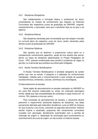 15




3.8.1 Disciplinas Obrigatórias

      São indispensáveis à formação básica e profissional do aluno,
contemplando os núcleos de conhecimento que integram as Diretrizes
Curriculares dos respectivos cursos de graduação da UNIVASF, exigindo,
necessariamente, a aprovação, para que o estudante faça jus ao grau e ao
diploma.

3.8.2 Disciplinas Eletivas

     São disciplinas oferecidas pela Universidade que não estejam incluídas
no currículo pleno do respectivo curso do aluno, porém oferecidas pelos
demais cursos de graduação da UNIVASF.

3.8.3 Disciplinas Optativas

     São aquelas que se destinam a proporcionar cultura geral ou a
complementar conhecimento específico, sendo de livre escolha dos alunos,
dentre um leque de disciplinas especificadas no Projeto Pedagógico do
Curso - PPC, estando condicionada essa escolha à existência de vagas no
período, ou à demanda que justifique sua oferta pelo Colegiado.

3.8.4 Núcleo Temático Multidisciplinar

       O Núcleo Temático Multidisciplinar é atividade obrigatória de caráter
prático que visa ao estudo, à pesquisa e à aplicação de conhecimentos
interligados, voltados para o encaminhamento e para solução de questões
socioeconômicas, ambientais, culturais, científicas e/ou tecnológicas.

3.9 Aproveitamento de estudos

      Serão objeto de aproveitamento os estudos realizados na UNIVASF ou
em outra IES nacional credenciada ou, ainda, em instituição estrangeira
similar, desde que haja compatibilidade de conteúdos e carga horária em, no
mínimo, 75% (setenta e cinco por cento).
       Para concessão do aproveitamento de estudos, o requerente deverá
preencher o requerimento solicitando dispensa de disciplinas, nas datas
previamente definidas pelo Calendário Acadêmico, junto ao NAD do Campus
em que funciona o seu Curso, anexando os seguintes documentos: histórico
escolar original e atualizado; programas dos componentes curriculares
cursados com aprovação, devidamente autenticados com o carimbo da
instituição de origem; e, declaração de autorização para funcionamento ou
reconhecimento de curso de origem, se não constar no histórico escolar.
 